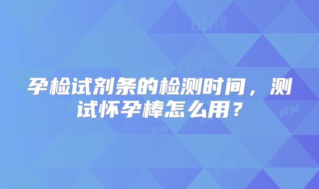 孕检试剂条的检测时间,测试怀孕棒怎么用?