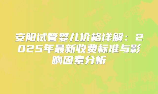 安阳试管婴儿价格详解:2025年最新收费标准与影响因素分析
