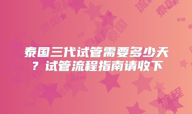 泰国三代试管需要多少天？试管流程指南请收下