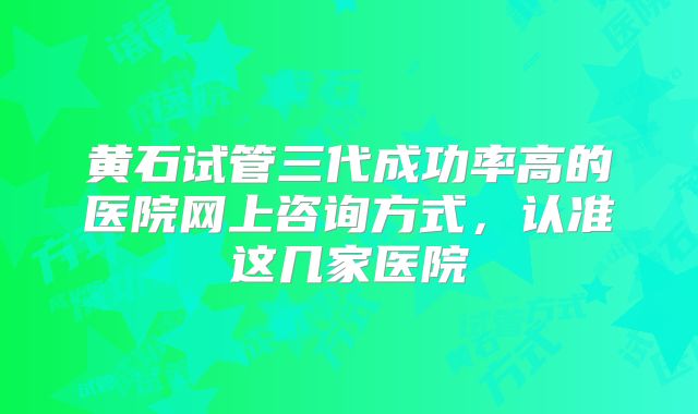 黄石试管三代成功率高的医院网上咨询方式,认准这几家医院