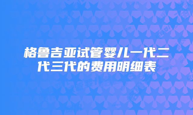 格鲁吉亚试管婴儿一代二代三代的费用明细表