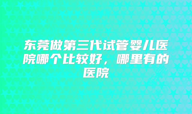 东莞做第三代试管婴儿医院哪个比较好，哪里有的医院