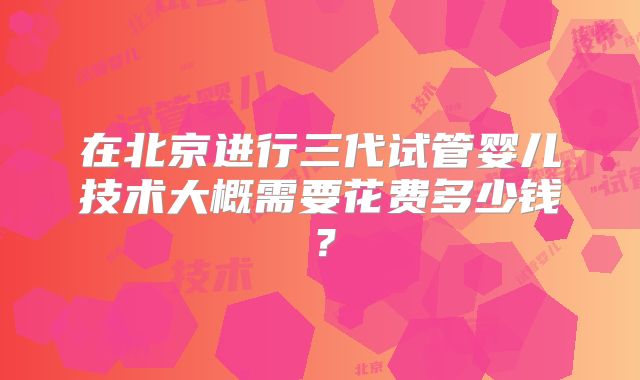 在北京进行三代试管婴儿技术大概需要花费多少钱？