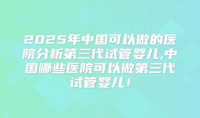 2025年中国可以做的医院分析第三代试管婴儿,中国哪些医院可以做第三代试管婴儿!
