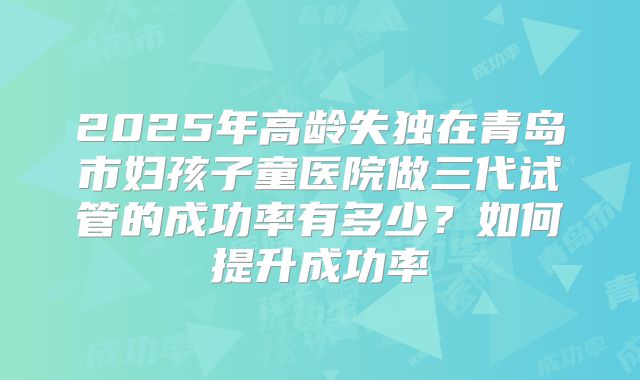 2025年高龄失独在青岛市妇孩子童医院做三代试管的成功率有多少？如何提升成功率