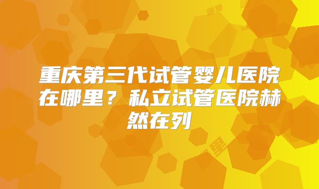 重庆第三代试管婴儿医院在哪里？私立试管医院赫然在列