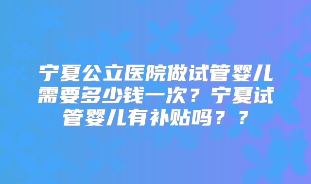 宁夏公立医院做试管婴儿需要多少钱一次?宁夏试管婴儿有补贴吗??