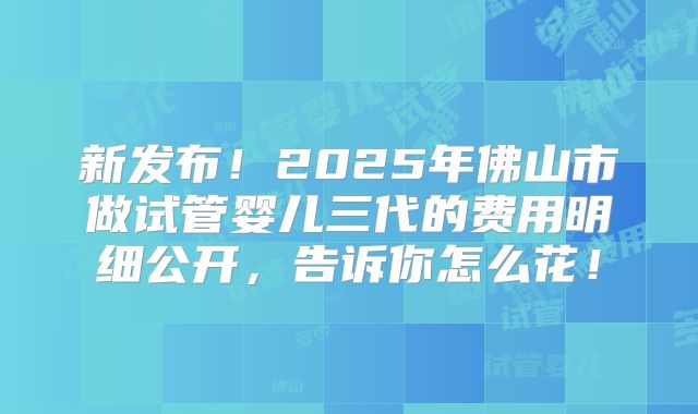 新发布!2025年佛山市做试管婴儿三代的费用明细公开,告诉你怎么花!