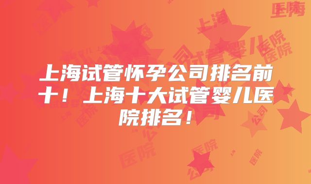 上海试管怀孕公司排名前十!上海十大试管婴儿医院排名!