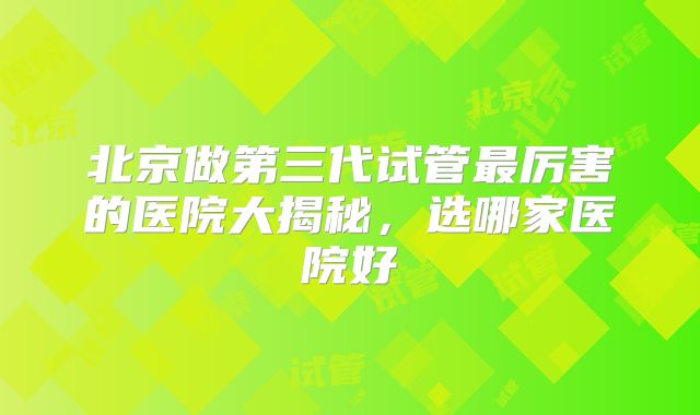 北京做第三代试管最厉害的医院大揭秘，选哪家医院好