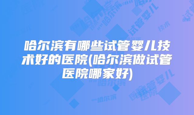 哈尔滨有哪些试管婴儿技术好的医院(哈尔滨做试管医院哪家好)