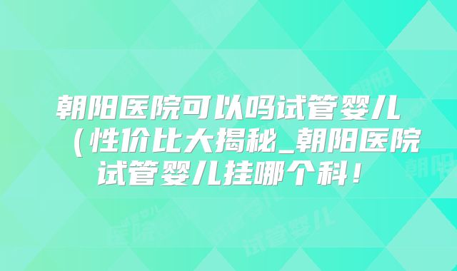 朝阳医院可以吗试管婴儿(性价比大揭秘_朝阳医院试管婴儿挂哪个科!