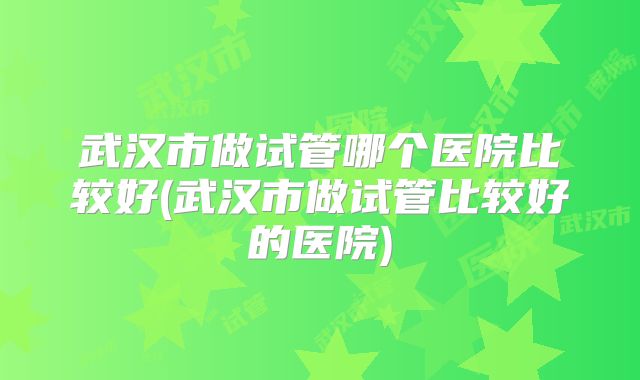 武汉市做试管哪个医院比较好(武汉市做试管比较好的医院)