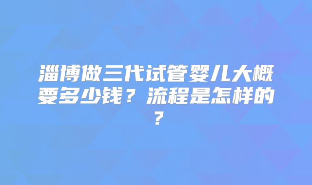 淄博做三代试管婴儿大概要多少钱？流程是怎样的？