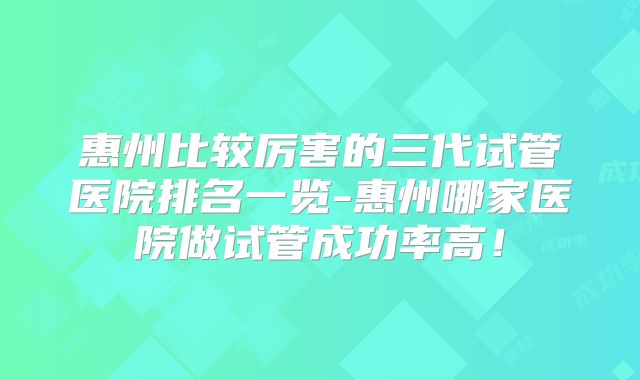 惠州比较厉害的三代试管医院排名一览-惠州哪家医院做试管成功率高!