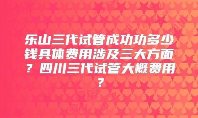 乐山三代试管成功功多少钱具体费用涉及三大方面?四川三代试管大概费用?