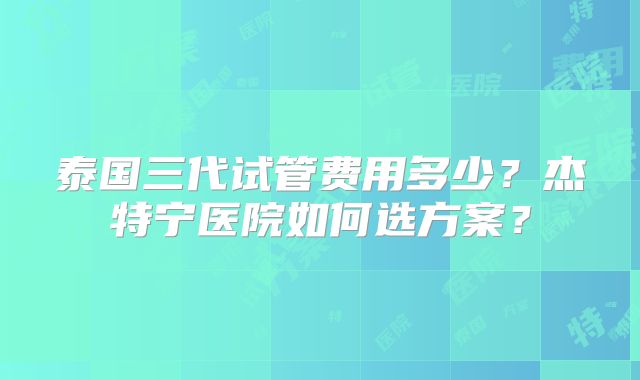 泰国三代试管费用多少？杰特宁医院如何选方案？