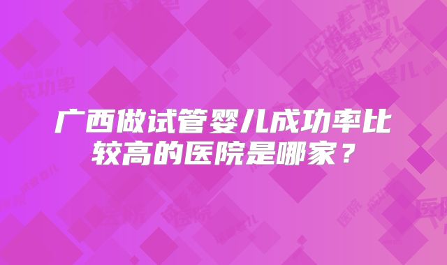 广西做试管婴儿成功率比较高的医院是哪家?