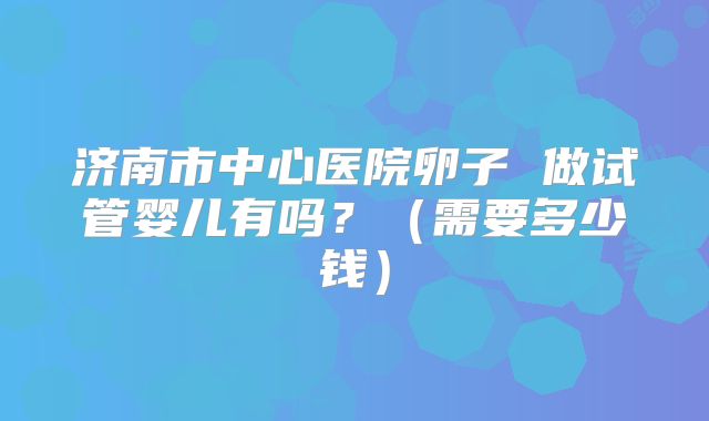 济南市中心医院卵子 做试管婴儿有吗?(需要多少钱)