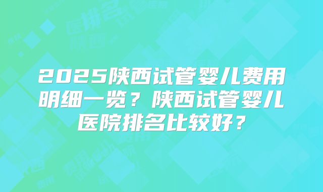 2025陕西试管婴儿费用明细一览？陕西试管婴儿医院排名比较好？