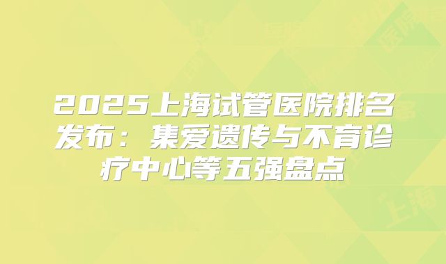 2025上海试管医院排名发布:集爱遗传与不育诊疗中心等五强盘点