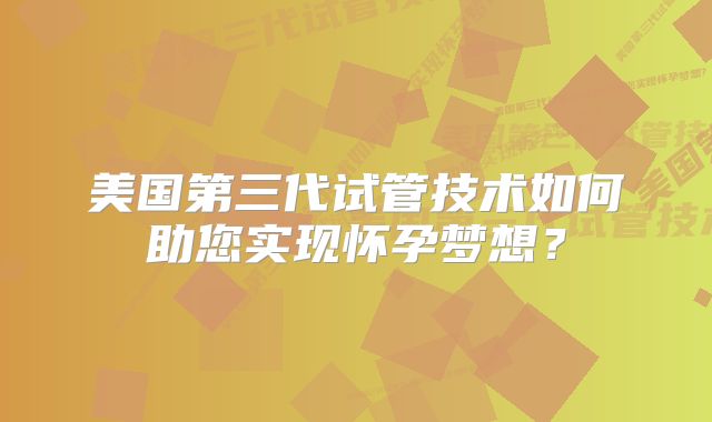 美国第三代试管技术如何助您实现怀孕梦想？
