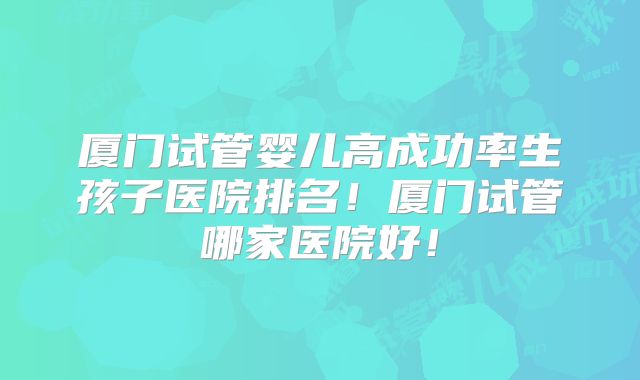 厦门试管婴儿高成功率生孩子医院排名！厦门试管哪家医院好！