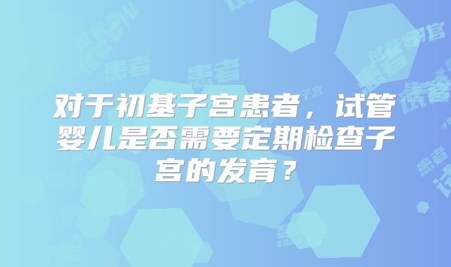对于初基子宫患者,试管婴儿是否需要定期检查子宫的发育?