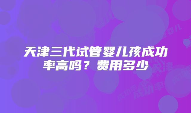 天津三代试管婴儿孩成功率高吗？费用多少