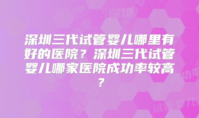 深圳三代试管婴儿哪里有好的医院?深圳三代试管婴儿哪家医院成功率较高?