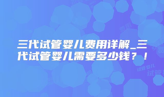 三代试管婴儿费用详解_三代试管婴儿需要多少钱？！