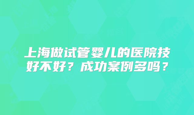 上海做试管婴儿的医院技好不好？成功案例多吗？