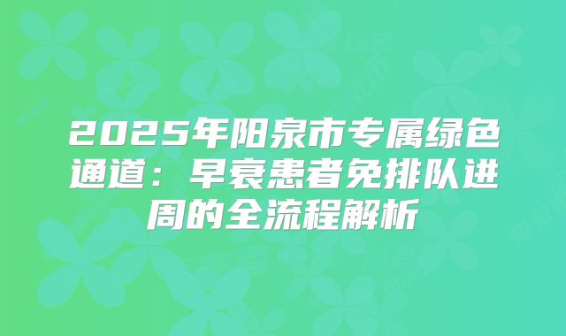 2025年阳泉市专属绿色通道:早衰患者免排队进周的全流程解析
