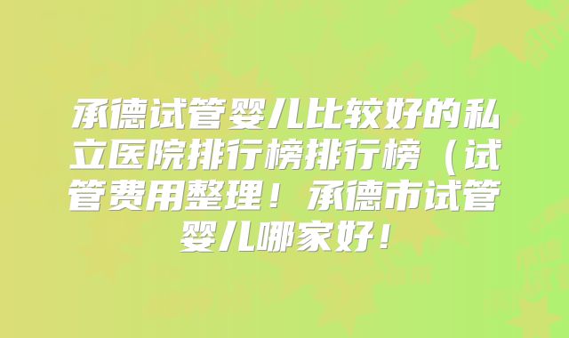 承德试管婴儿比较好的私立医院排行榜排行榜（试管费用整理！承德市试管婴儿哪家好！