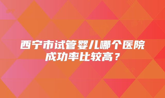 西宁市试管婴儿哪个医院成功率比较高?