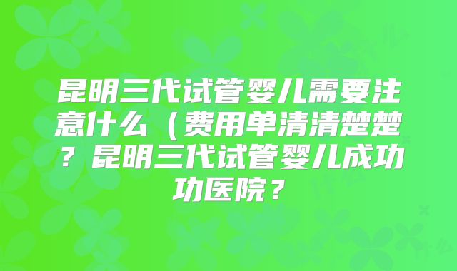 昆明三代试管婴儿需要注意什么(费用单清清楚楚?昆明三代试管婴儿成功功医院?