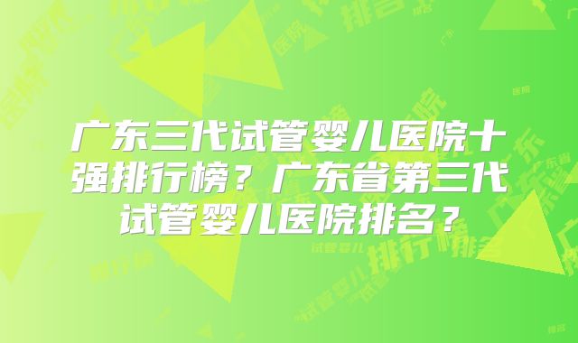 广东三代试管婴儿医院十强排行榜?广东省第三代试管婴儿医院排名?