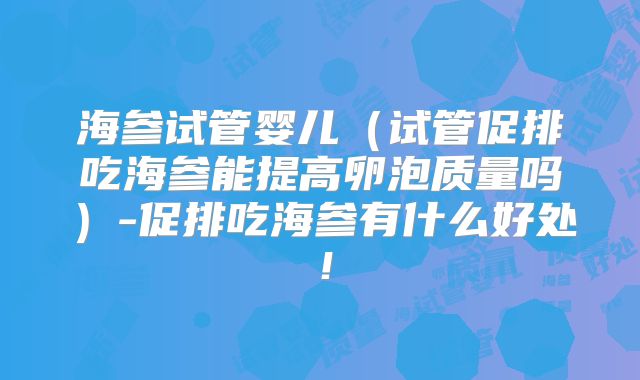 海参试管婴儿（试管促排吃海参能提高卵泡质量吗）-促排吃海参有什么好处！