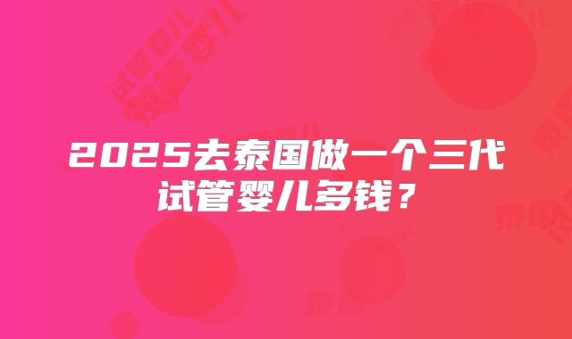 2025去泰国做一个三代试管婴儿多钱?