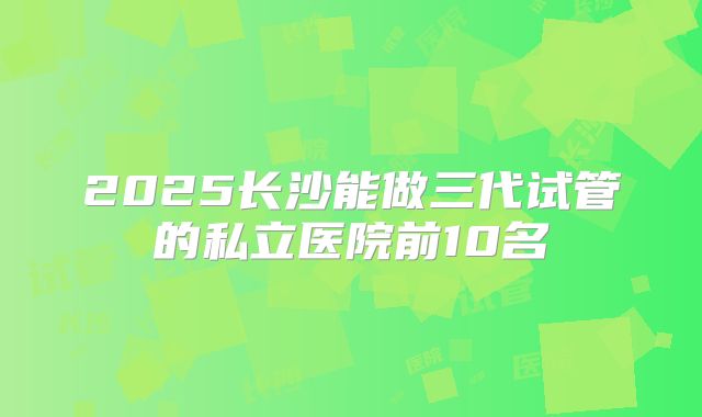 2025长沙能做三代试管的私立医院前10名