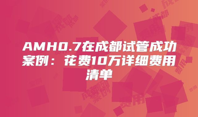 AMH0.7在成都试管成功案例：花费10万详细费用清单