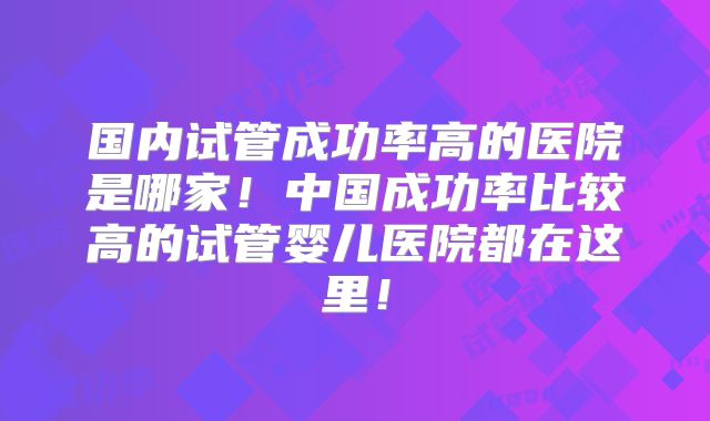 国内试管成功率高的医院是哪家！中国成功率比较高的试管婴儿医院都在这里！