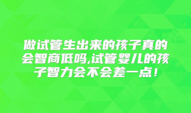 做试管生出来的孩子真的会智商低吗,试管婴儿的孩子智力会不会差一点！