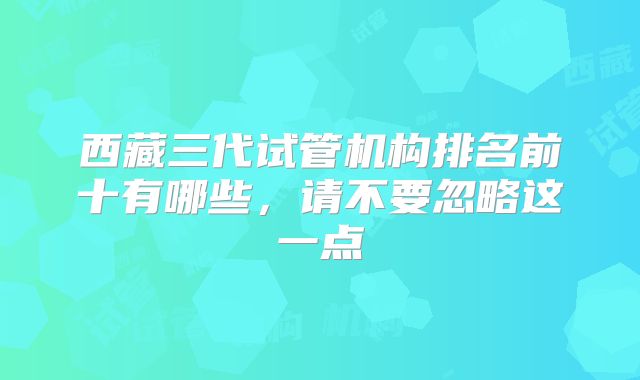 西藏三代试管机构排名前十有哪些,请不要忽略这一点
