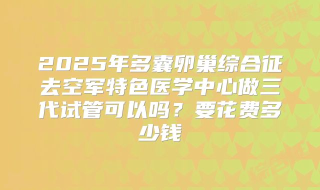 2025年多囊卵巢综合征去空军特色医学中心做三代试管可以吗？要花费多少钱