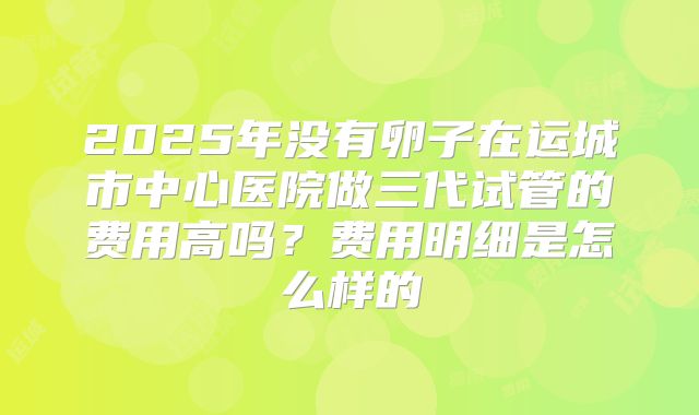 2025年没有卵子在运城市中心医院做三代试管的费用高吗？费用明细是怎么样的