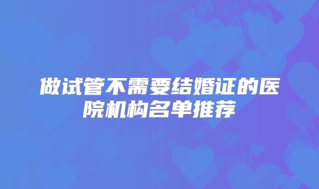 做试管不需要结婚证的医院机构名单推荐