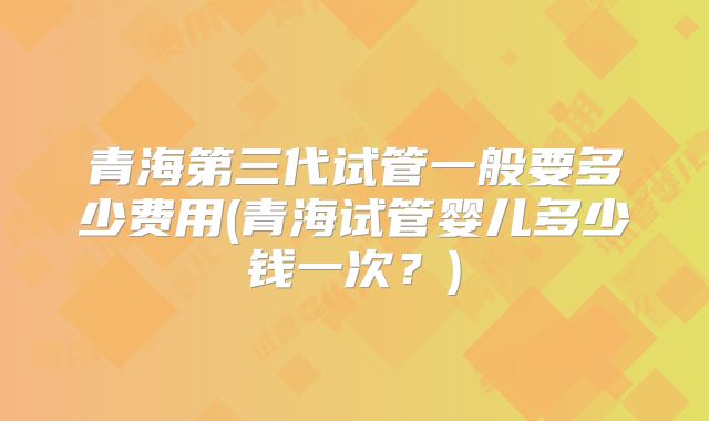 青海第三代试管一般要多少费用(青海试管婴儿多少钱一次？)