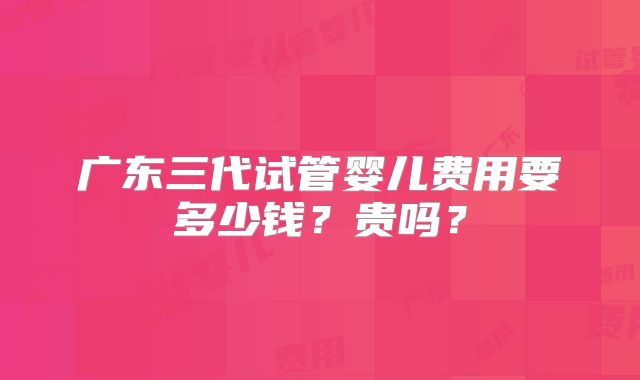 广东三代试管婴儿费用要多少钱？贵吗？