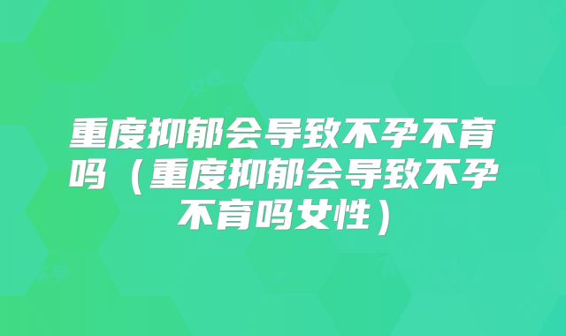 重度抑郁会导致不孕不育吗（重度抑郁会导致不孕不育吗女性）